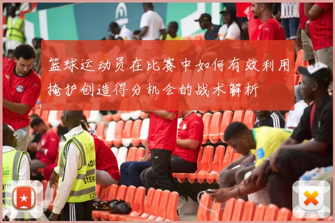篮球运动员在比赛中如何有效利用掩护创造得分机会的战术解析