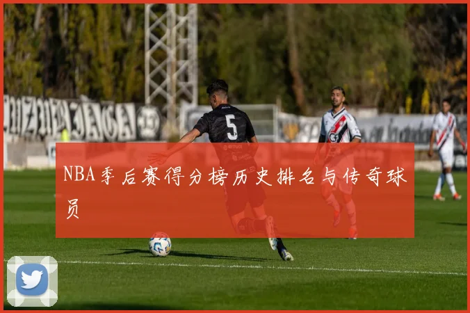 NBA季后赛得分榜历史排名与传奇球员