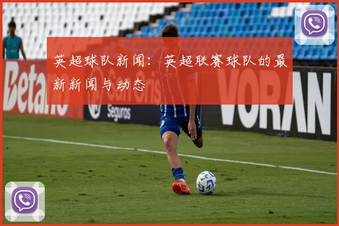 英超球队新闻:英超联赛球队的最新新闻与动态