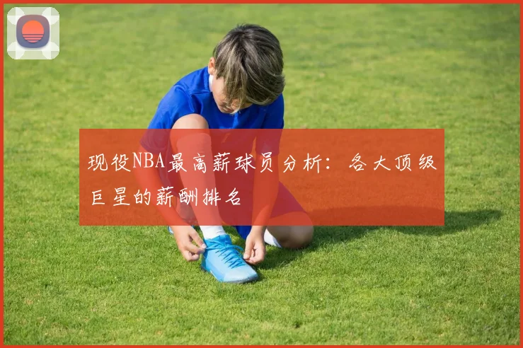 现役NBA最高薪球员分析:各大顶级巨星的薪酬排名