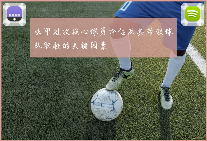 法甲进攻核心球员评估及其带领球队取胜的关键因素