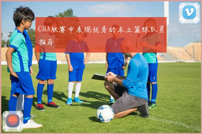 CBA联赛中表现优秀的本土篮球队员推荐